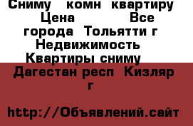 Сниму 1 комн. квартиру  › Цена ­ 7 000 - Все города, Тольятти г. Недвижимость » Квартиры сниму   . Дагестан респ.,Кизляр г.